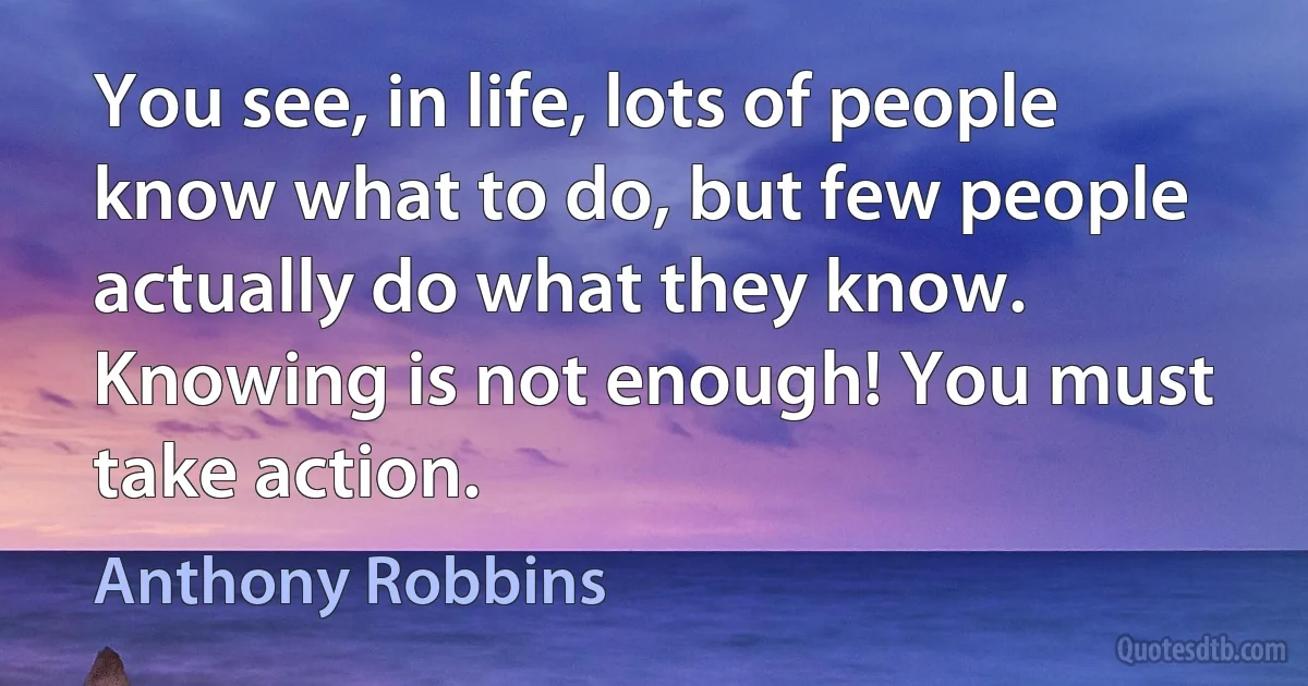 You see, in life, lots of people know what to do, but few people actually do what they know. Knowing is not enough! You must take action. (Anthony Robbins)