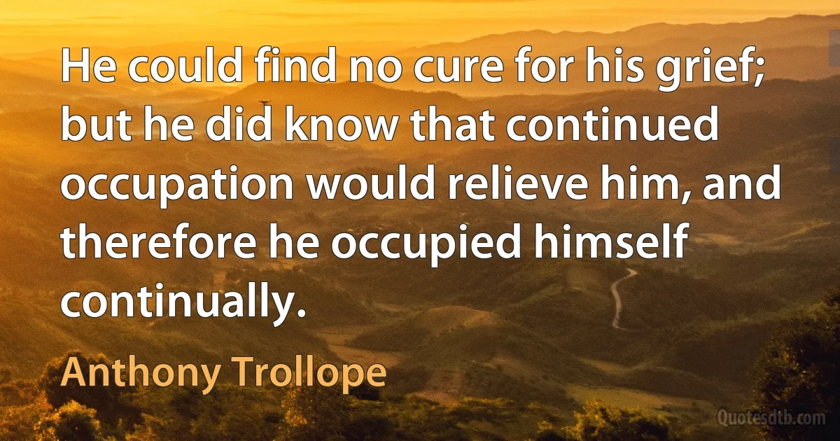 He could find no cure for his grief; but he did know that continued occupation would relieve him, and therefore he occupied himself continually. (Anthony Trollope)