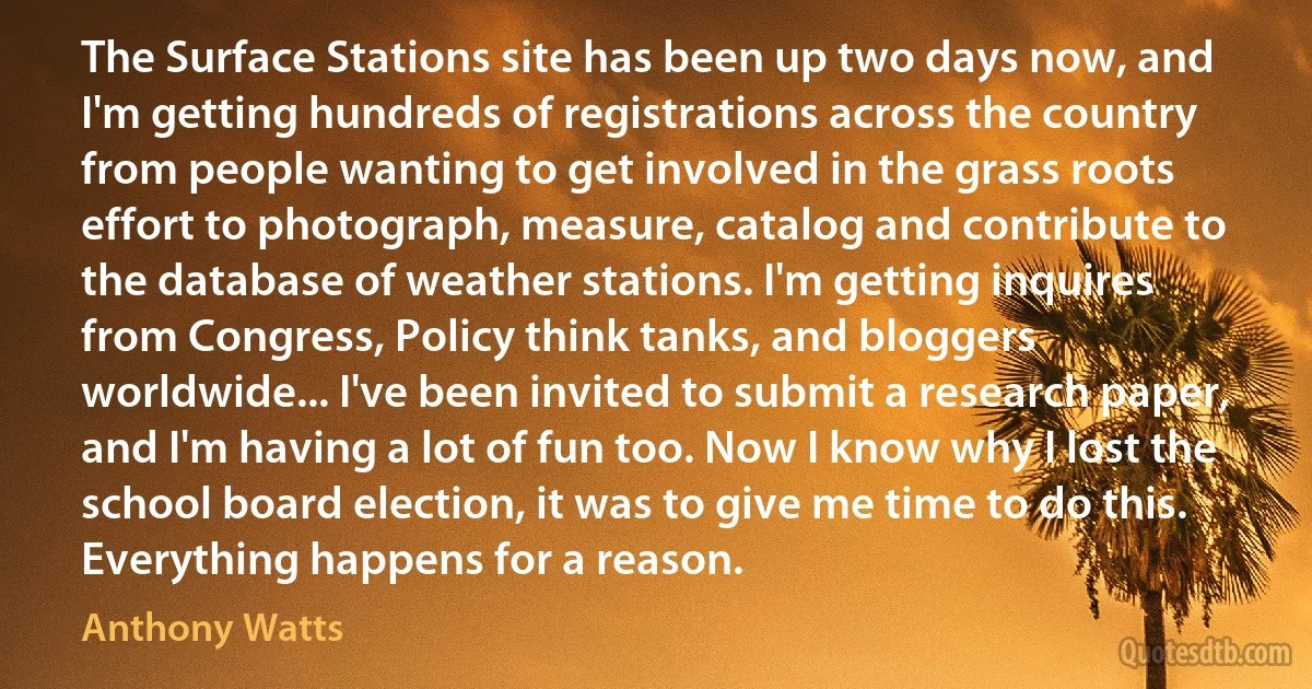 The Surface Stations site has been up two days now, and I'm getting hundreds of registrations across the country from people wanting to get involved in the grass roots effort to photograph, measure, catalog and contribute to the database of weather stations. I'm getting inquires from Congress, Policy think tanks, and bloggers worldwide... I've been invited to submit a research paper, and I'm having a lot of fun too. Now I know why I lost the school board election, it was to give me time to do this. Everything happens for a reason. (Anthony Watts)