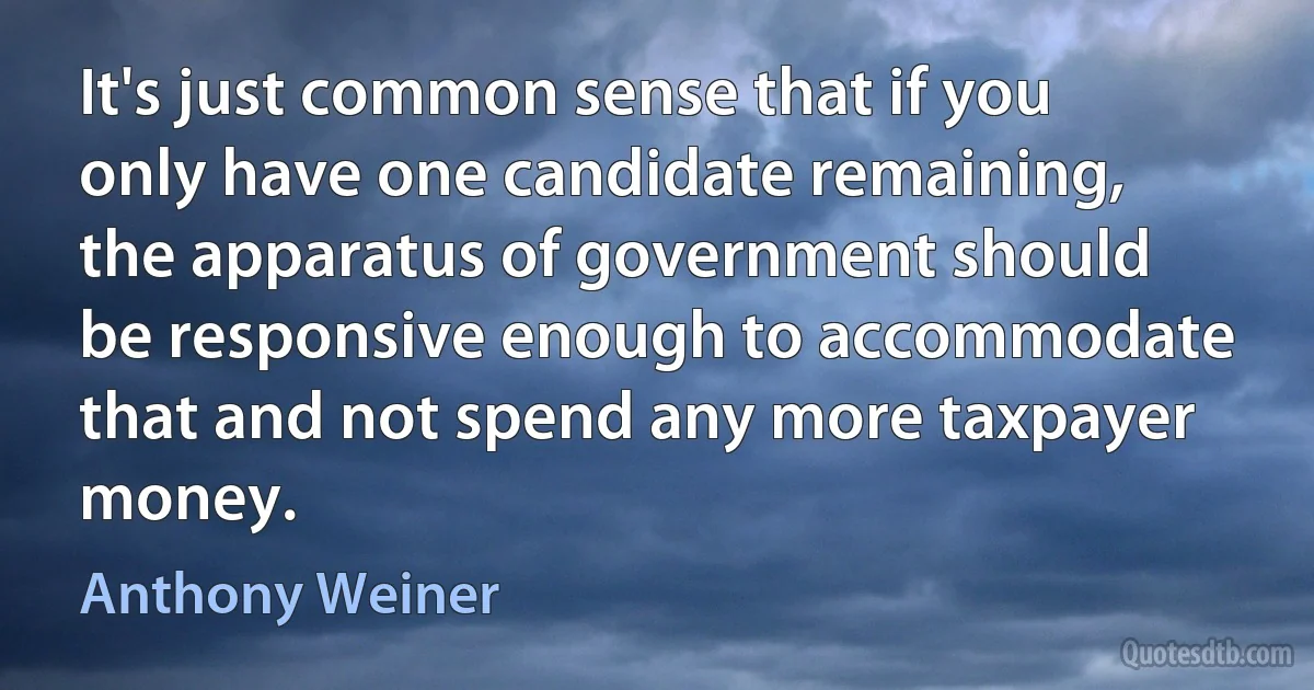 It's just common sense that if you only have one candidate remaining, the apparatus of government should be responsive enough to accommodate that and not spend any more taxpayer money. (Anthony Weiner)