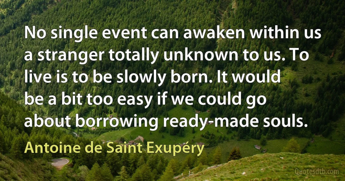 No single event can awaken within us a stranger totally unknown to us. To live is to be slowly born. It would be a bit too easy if we could go about borrowing ready-made souls. (Antoine de Saint Exupéry)