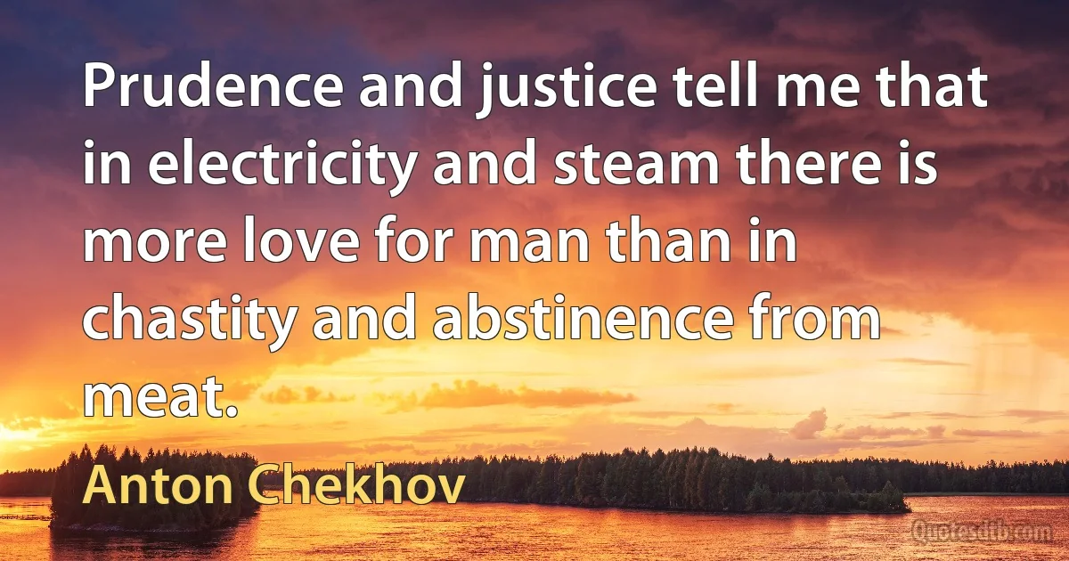 Prudence and justice tell me that in electricity and steam there is more love for man than in chastity and abstinence from meat. (Anton Chekhov)