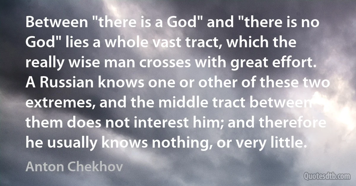 Between "there is a God" and "there is no God" lies a whole vast tract, which the really wise man crosses with great effort. A Russian knows one or other of these two extremes, and the middle tract between them does not interest him; and therefore he usually knows nothing, or very little. (Anton Chekhov)