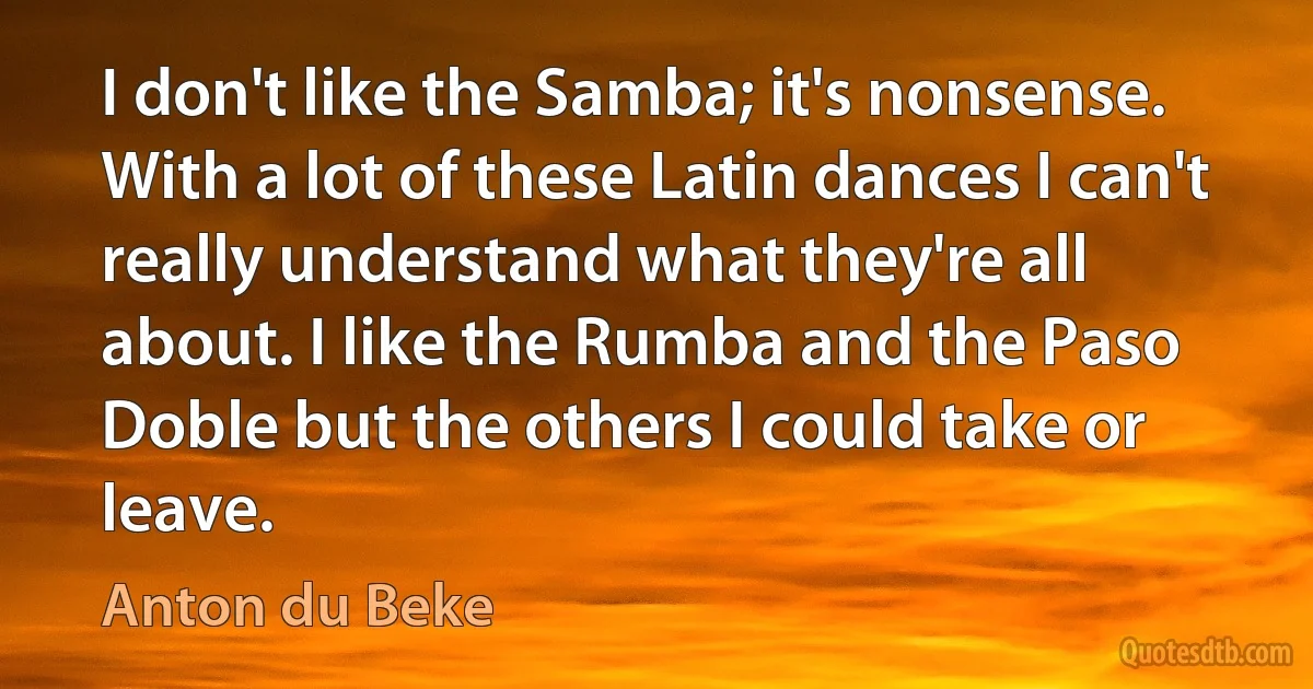 I don't like the Samba; it's nonsense. With a lot of these Latin dances I can't really understand what they're all about. I like the Rumba and the Paso Doble but the others I could take or leave. (Anton du Beke)