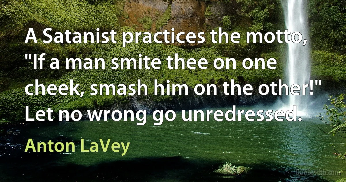 A Satanist practices the motto, "If a man smite thee on one cheek, smash him on the other!" Let no wrong go unredressed. (Anton LaVey)