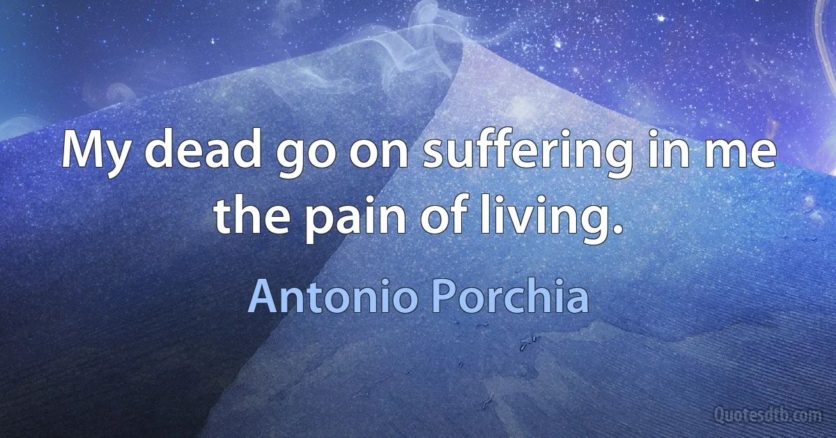 My dead go on suffering in me the pain of living. (Antonio Porchia)