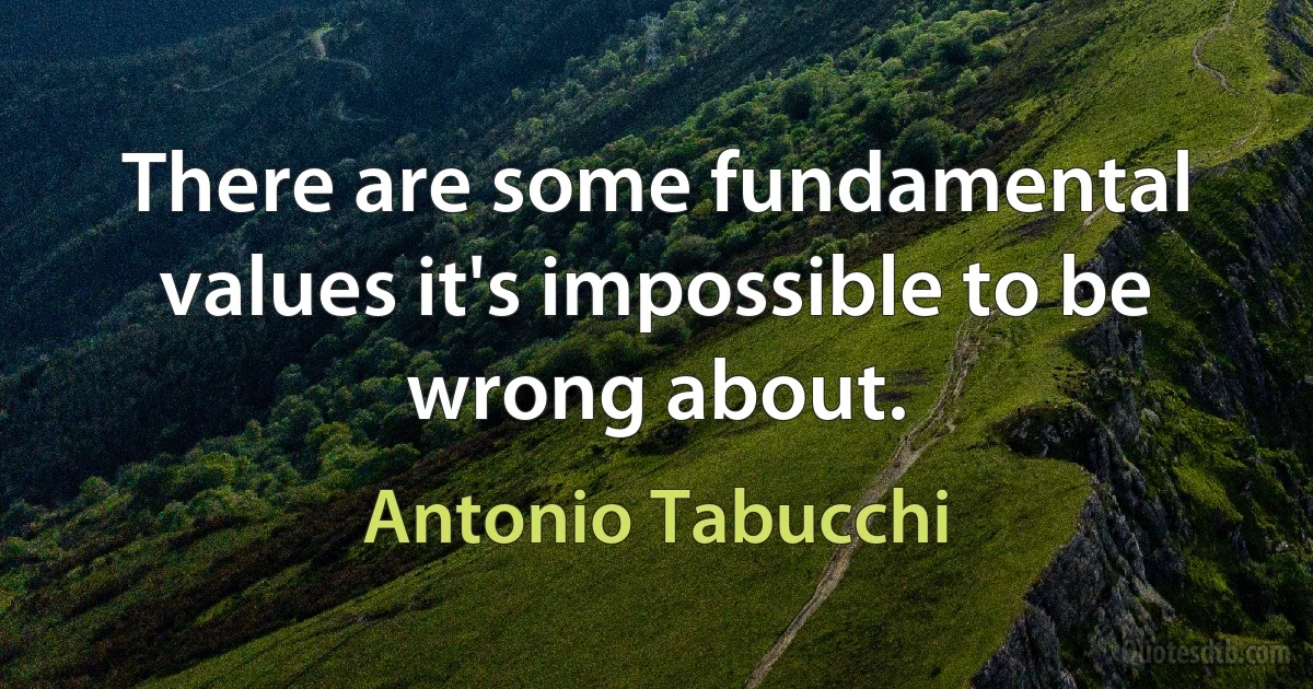 There are some fundamental values it's impossible to be wrong about. (Antonio Tabucchi)