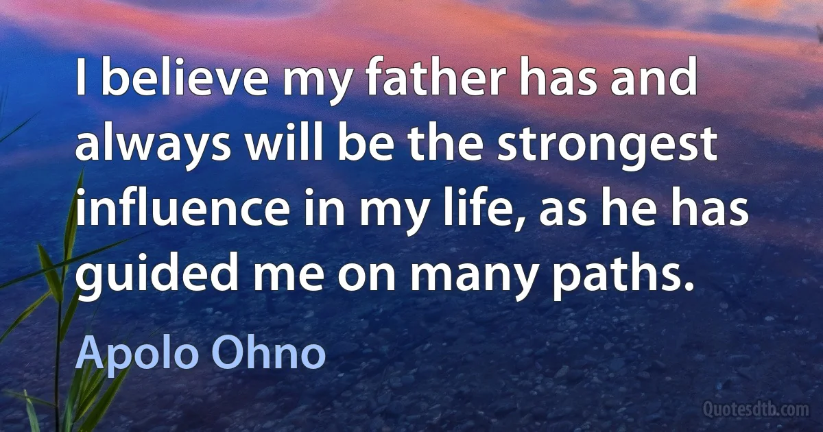 I believe my father has and always will be the strongest influence in my life, as he has guided me on many paths. (Apolo Ohno)