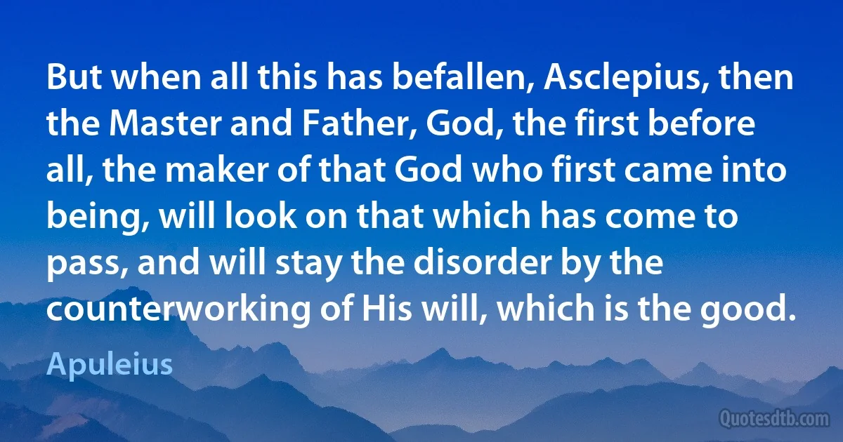 But when all this has befallen, Asclepius, then the Master and Father, God, the first before all, the maker of that God who first came into being, will look on that which has come to pass, and will stay the disorder by the counterworking of His will, which is the good. (Apuleius)