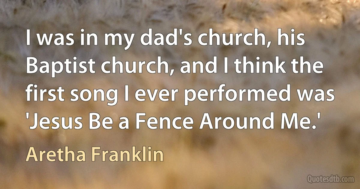 I was in my dad's church, his Baptist church, and I think the first song I ever performed was 'Jesus Be a Fence Around Me.' (Aretha Franklin)