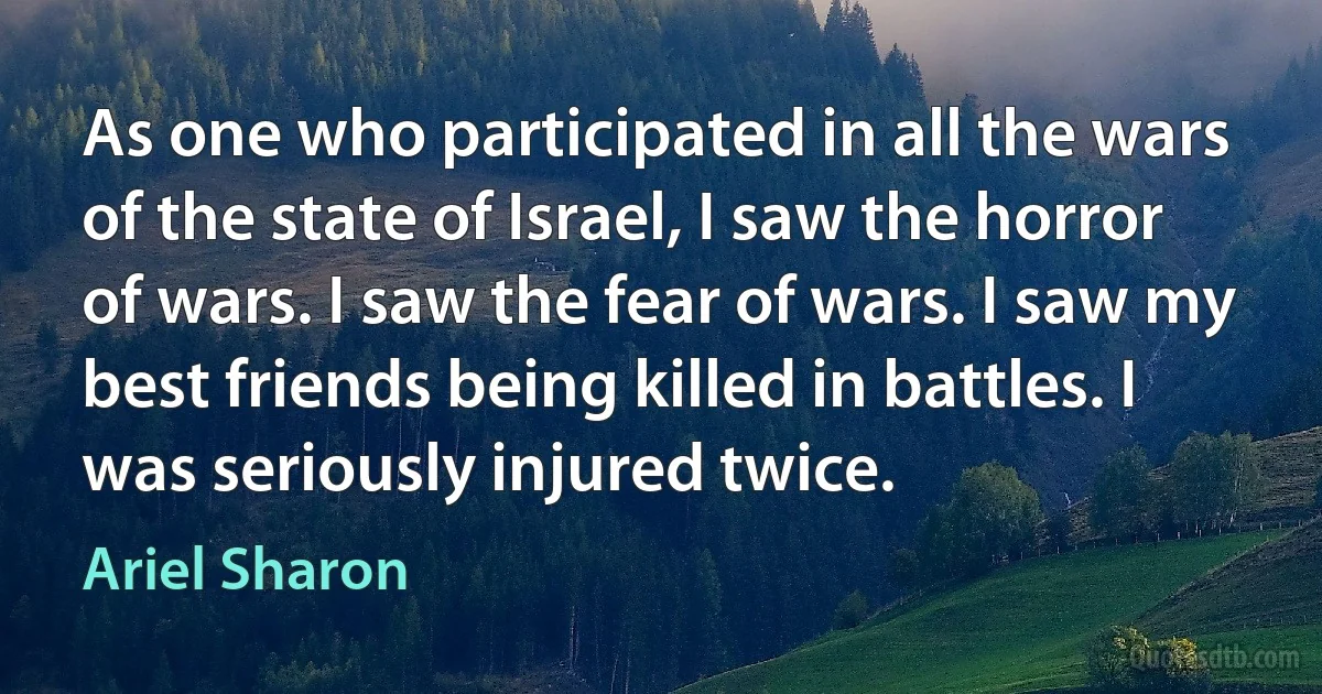 As one who participated in all the wars of the state of Israel, I saw the horror of wars. I saw the fear of wars. I saw my best friends being killed in battles. I was seriously injured twice. (Ariel Sharon)