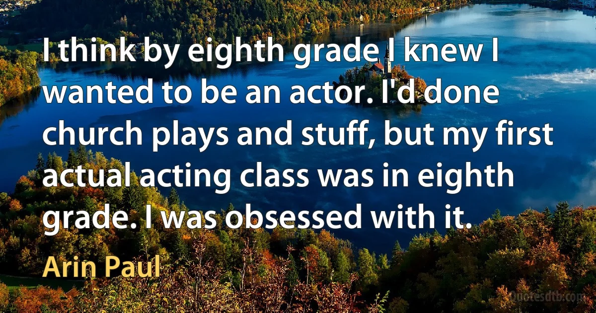 I think by eighth grade I knew I wanted to be an actor. I'd done church plays and stuff, but my first actual acting class was in eighth grade. I was obsessed with it. (Arin Paul)