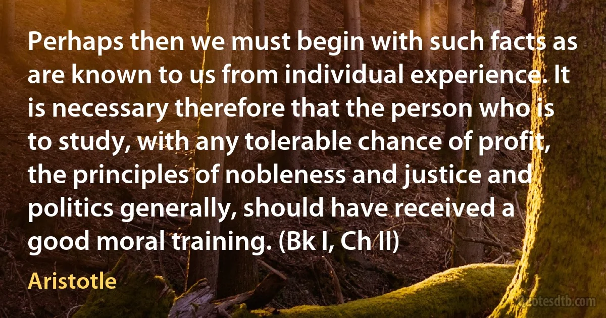 Perhaps then we must begin with such facts as are known to us from individual experience. It is necessary therefore that the person who is to study, with any tolerable chance of profit, the principles of nobleness and justice and politics generally, should have received a good moral training. (Bk I, Ch II) (Aristotle)