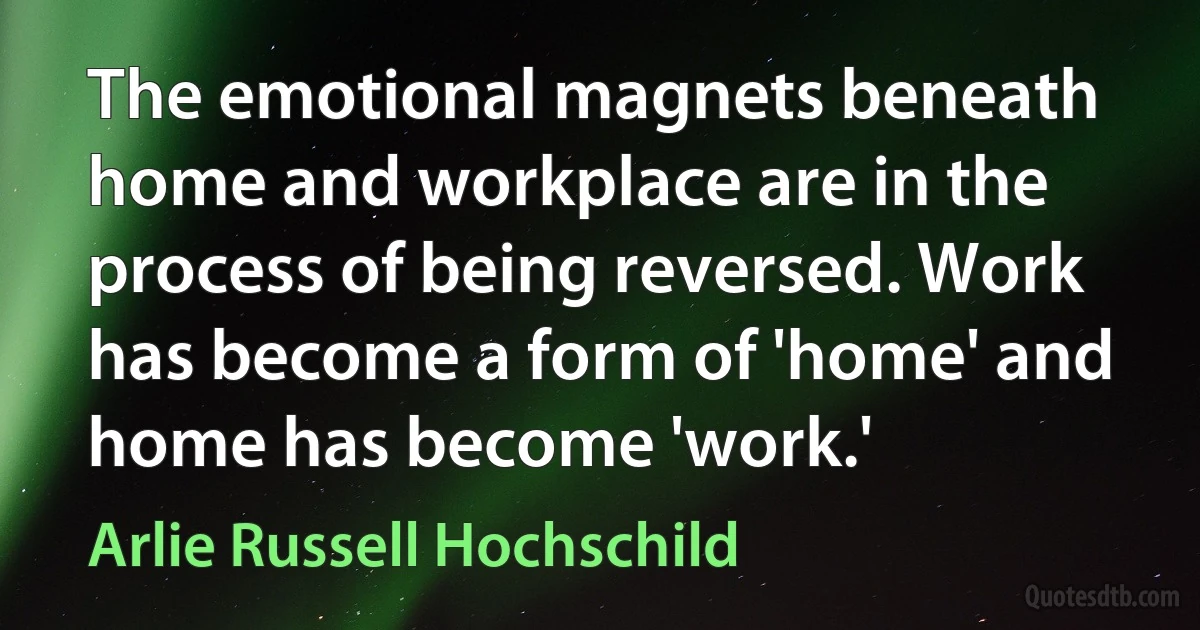 The emotional magnets beneath home and workplace are in the process of being reversed. Work has become a form of 'home' and home has become 'work.' (Arlie Russell Hochschild)