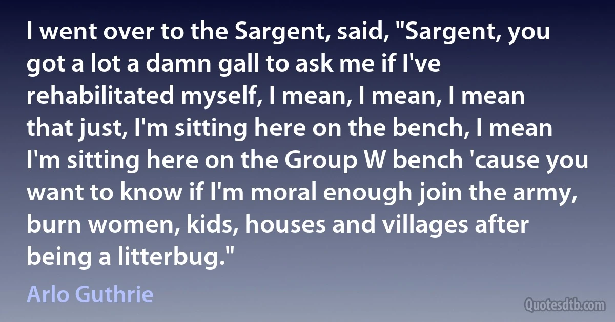 I went over to the Sargent, said, "Sargent, you got a lot a damn gall to ask me if I've rehabilitated myself, I mean, I mean, I mean that just, I'm sitting here on the bench, I mean I'm sitting here on the Group W bench 'cause you want to know if I'm moral enough join the army, burn women, kids, houses and villages after being a litterbug." (Arlo Guthrie)