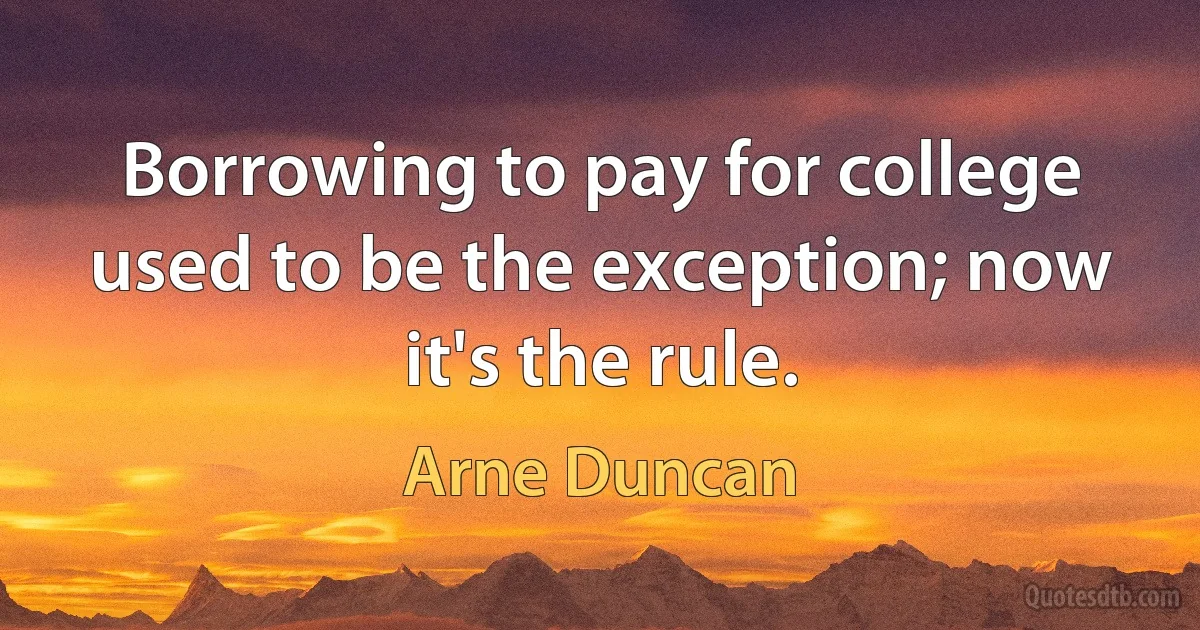 Borrowing to pay for college used to be the exception; now it's the rule. (Arne Duncan)