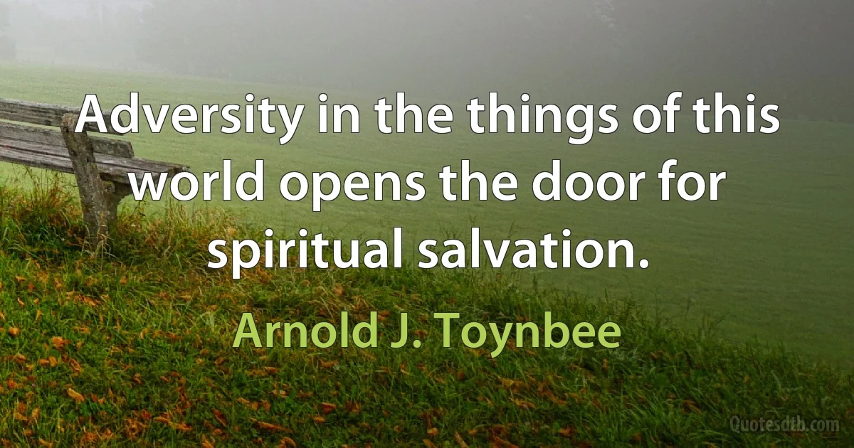 Adversity in the things of this world opens the door for spiritual salvation. (Arnold J. Toynbee)