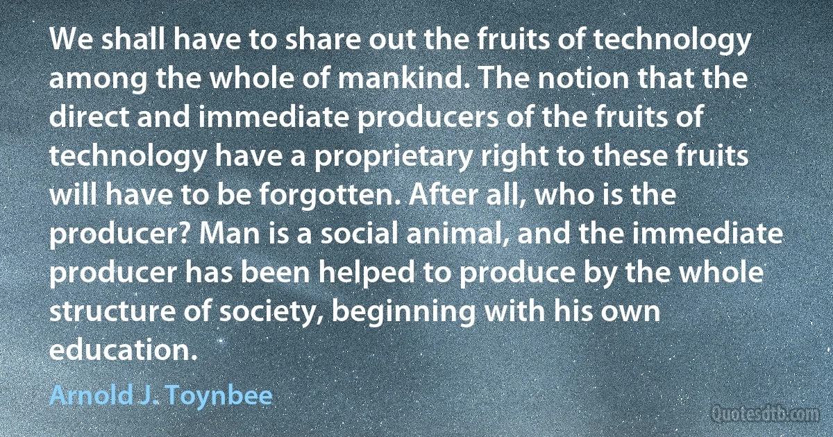 We shall have to share out the fruits of technology among the whole of mankind. The notion that the direct and immediate producers of the fruits of technology have a proprietary right to these fruits will have to be forgotten. After all, who is the producer? Man is a social animal, and the immediate producer has been helped to produce by the whole structure of society, beginning with his own education. (Arnold J. Toynbee)