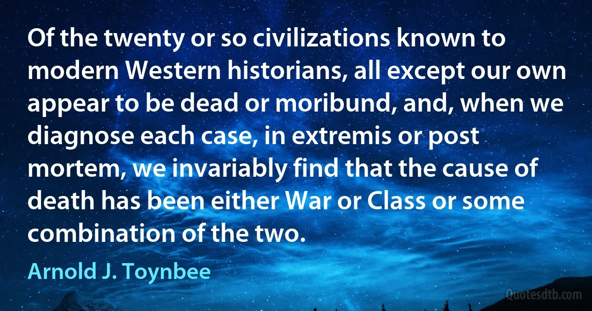 Of the twenty or so civilizations known to modern Western historians, all except our own appear to be dead or moribund, and, when we diagnose each case, in extremis or post mortem, we invariably find that the cause of death has been either War or Class or some combination of the two. (Arnold J. Toynbee)