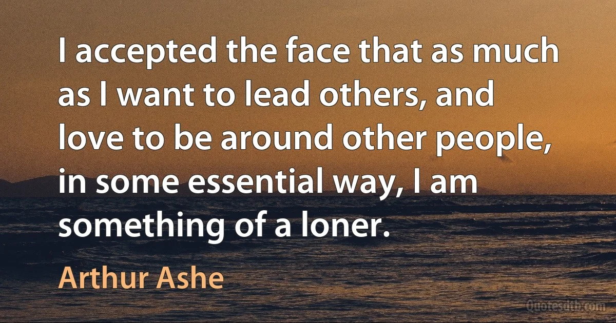 I accepted the face that as much as I want to lead others, and love to be around other people, in some essential way, I am something of a loner. (Arthur Ashe)