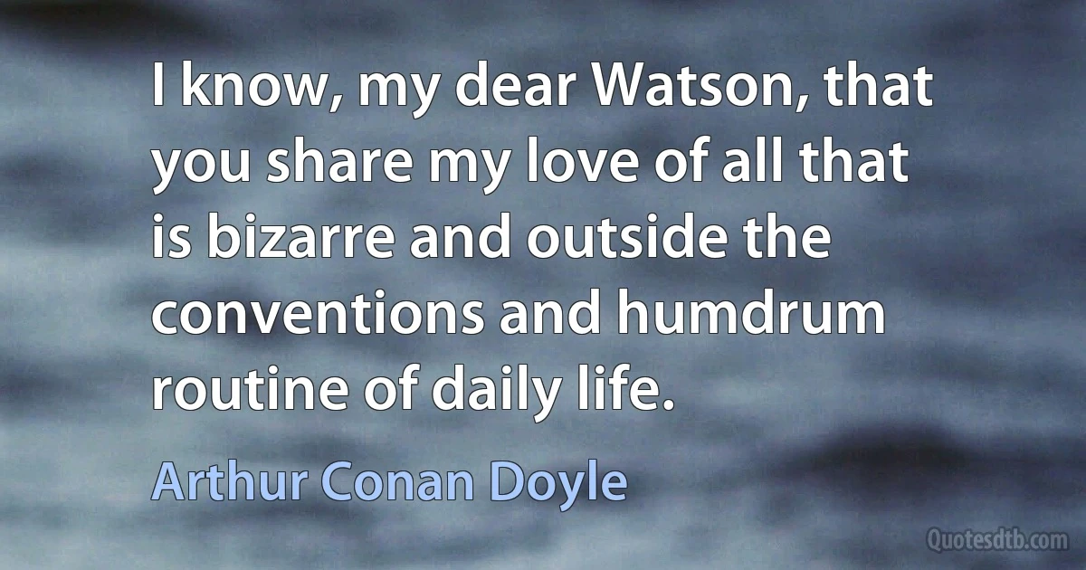 I know, my dear Watson, that you share my love of all that is bizarre and outside the conventions and humdrum routine of daily life. (Arthur Conan Doyle)