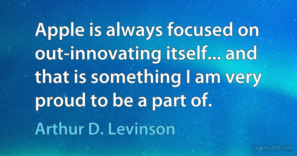 Apple is always focused on out-innovating itself... and that is something I am very proud to be a part of. (Arthur D. Levinson)