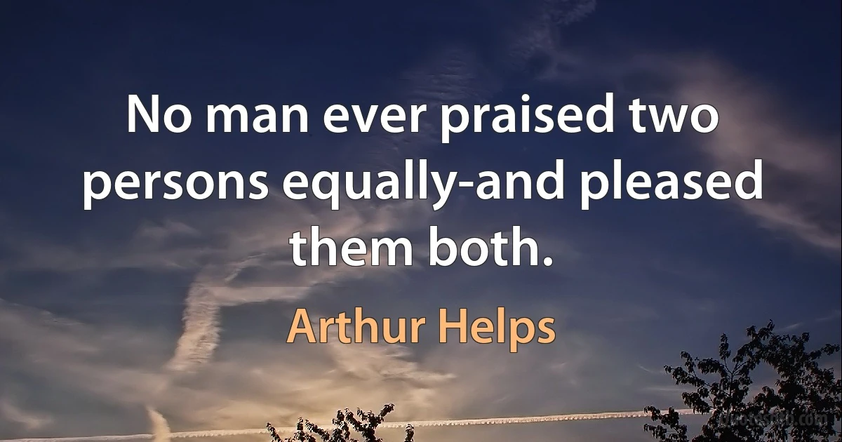 No man ever praised two persons equally-and pleased them both. (Arthur Helps)