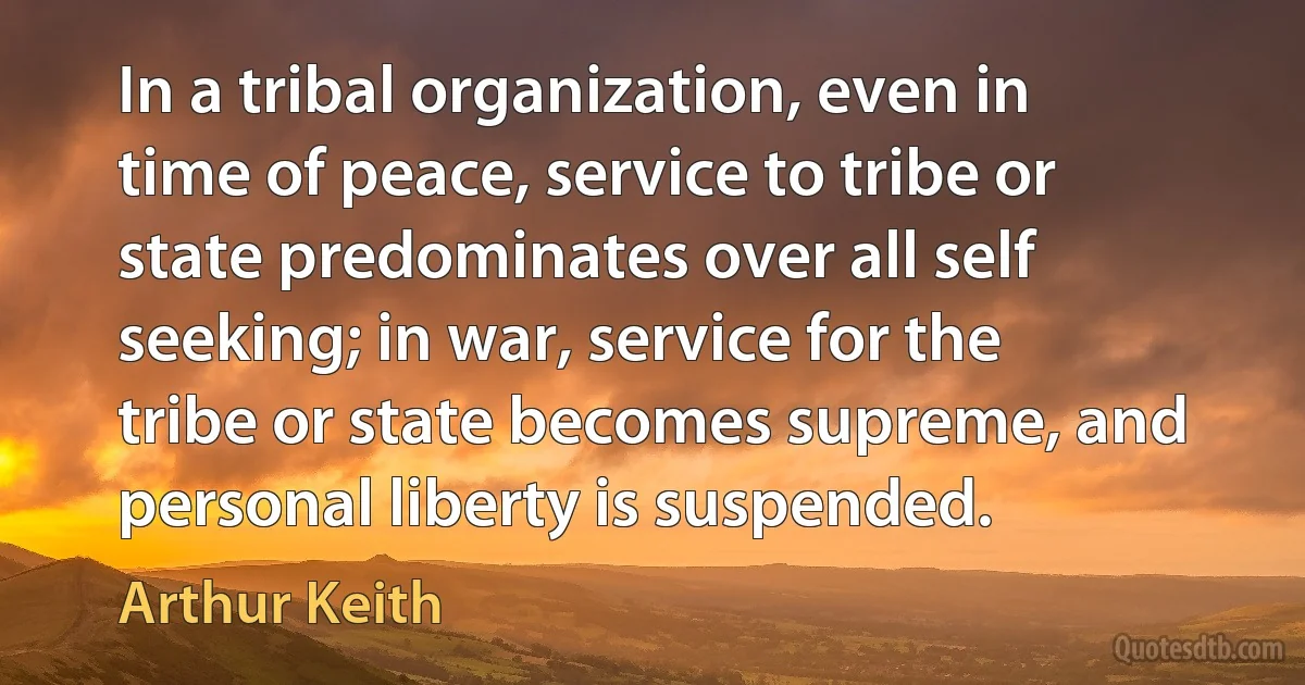 In a tribal organization, even in time of peace, service to tribe or state predominates over all self seeking; in war, service for the tribe or state becomes supreme, and personal liberty is suspended. (Arthur Keith)