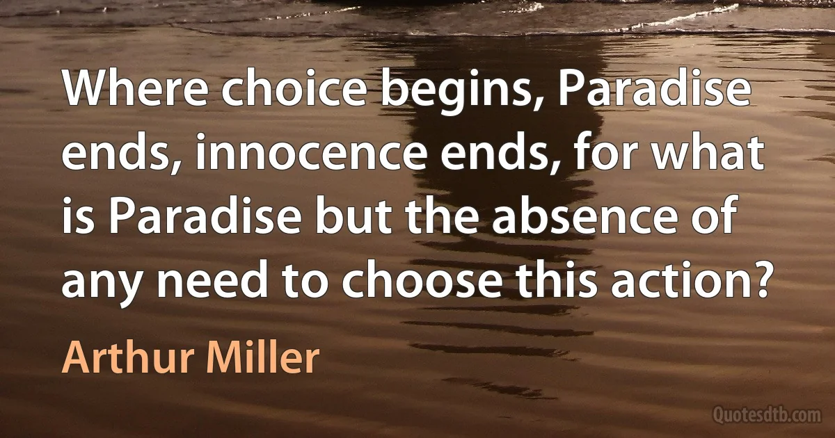 Where choice begins, Paradise ends, innocence ends, for what is Paradise but the absence of any need to choose this action? (Arthur Miller)