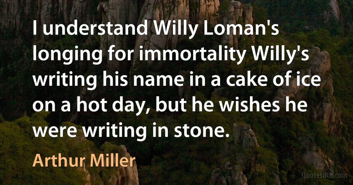 I understand Willy Loman's longing for immortality Willy's writing his name in a cake of ice on a hot day, but he wishes he were writing in stone. (Arthur Miller)