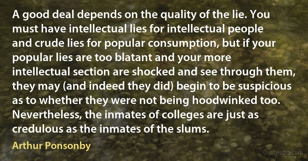 A good deal depends on the quality of the lie. You must have intellectual lies for intellectual people and crude lies for popular consumption, but if your popular lies are too blatant and your more intellectual section are shocked and see through them, they may (and indeed they did) begin to be suspicious as to whether they were not being hoodwinked too. Nevertheless, the inmates of colleges are just as credulous as the inmates of the slums. (Arthur Ponsonby)