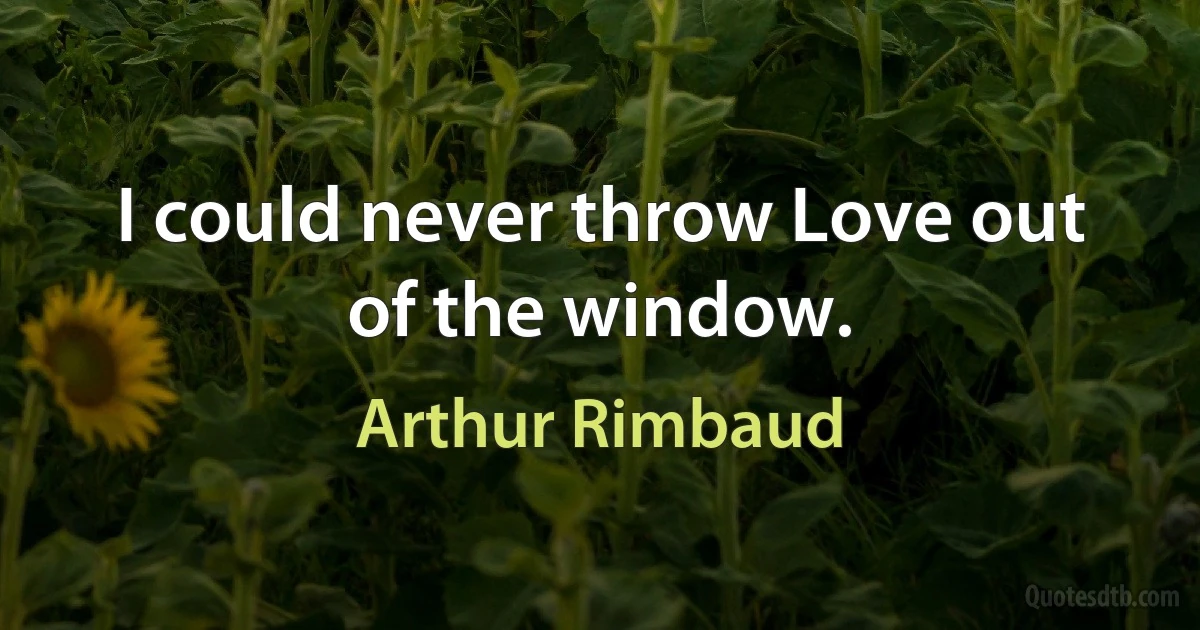 I could never throw Love out of the window. (Arthur Rimbaud)