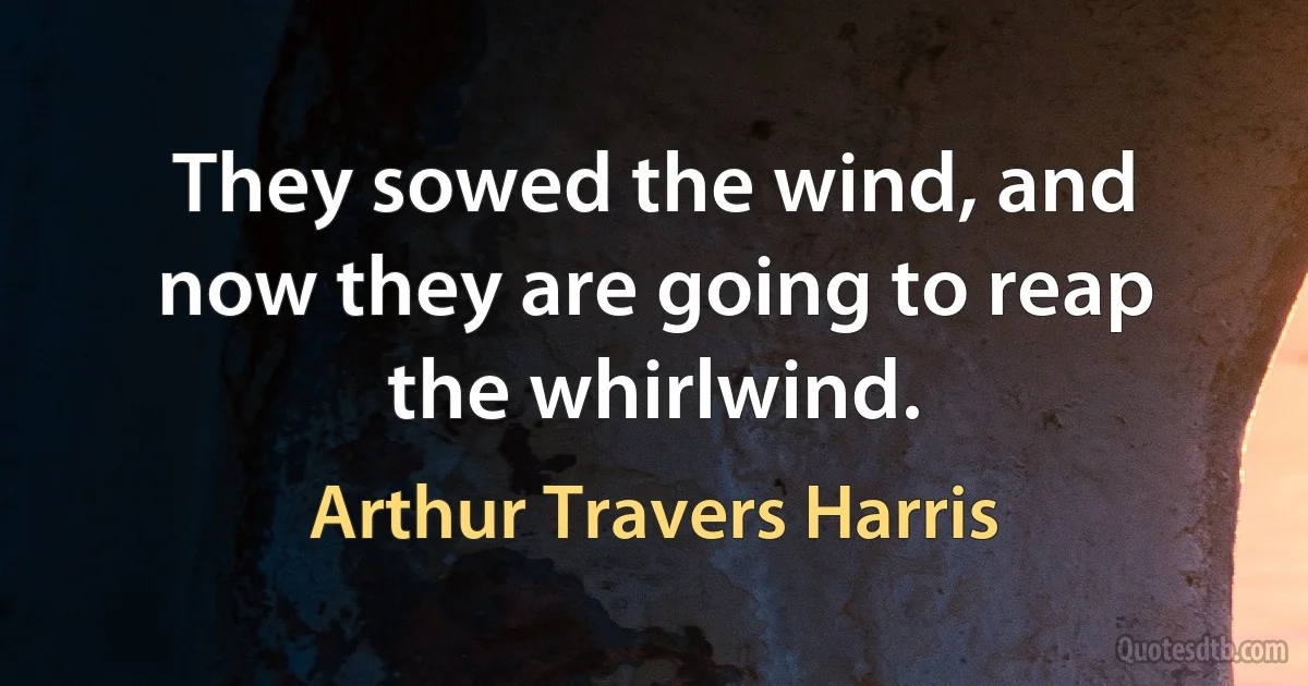 They sowed the wind, and now they are going to reap the whirlwind. (Arthur Travers Harris)