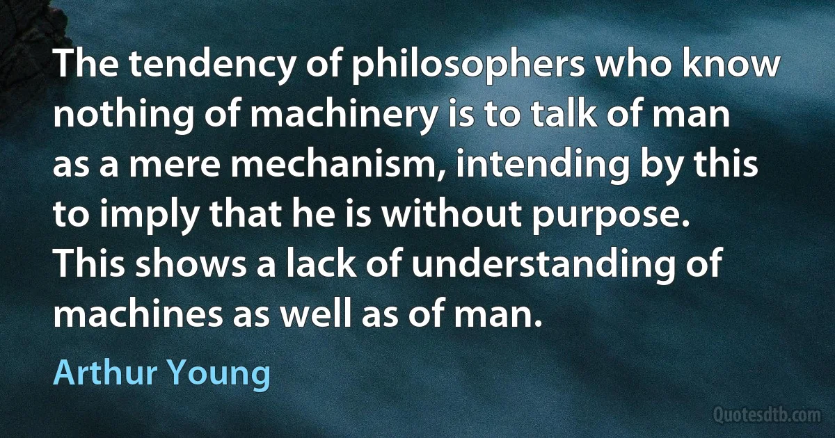 The tendency of philosophers who know nothing of machinery is to talk of man as a mere mechanism, intending by this to imply that he is without purpose. This shows a lack of understanding of machines as well as of man. (Arthur Young)