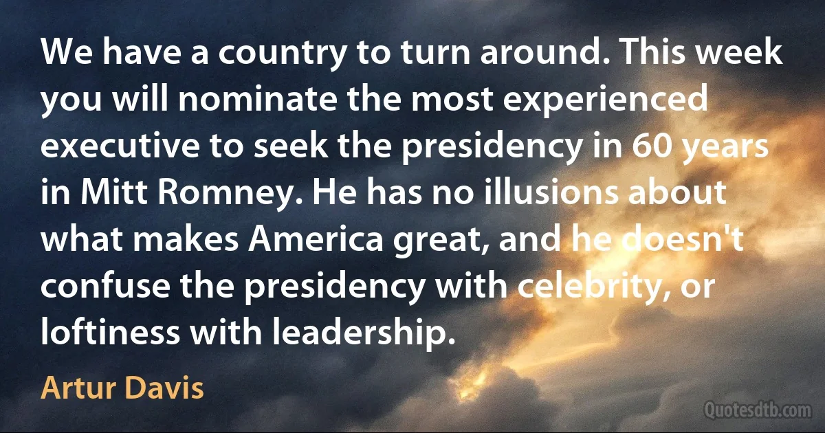 We have a country to turn around. This week you will nominate the most experienced executive to seek the presidency in 60 years in Mitt Romney. He has no illusions about what makes America great, and he doesn't confuse the presidency with celebrity, or loftiness with leadership. (Artur Davis)