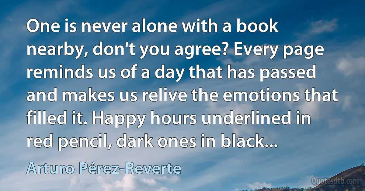 One is never alone with a book nearby, don't you agree? Every page reminds us of a day that has passed and makes us relive the emotions that filled it. Happy hours underlined in red pencil, dark ones in black... (Arturo Pérez-Reverte)