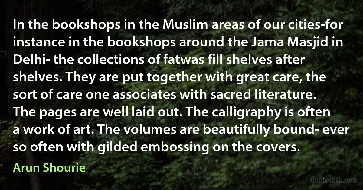 In the bookshops in the Muslim areas of our cities-for instance in the bookshops around the Jama Masjid in Delhi- the collections of fatwas fill shelves after shelves. They are put together with great care, the sort of care one associates with sacred literature. The pages are well laid out. The calligraphy is often a work of art. The volumes are beautifully bound- ever so often with gilded embossing on the covers. (Arun Shourie)