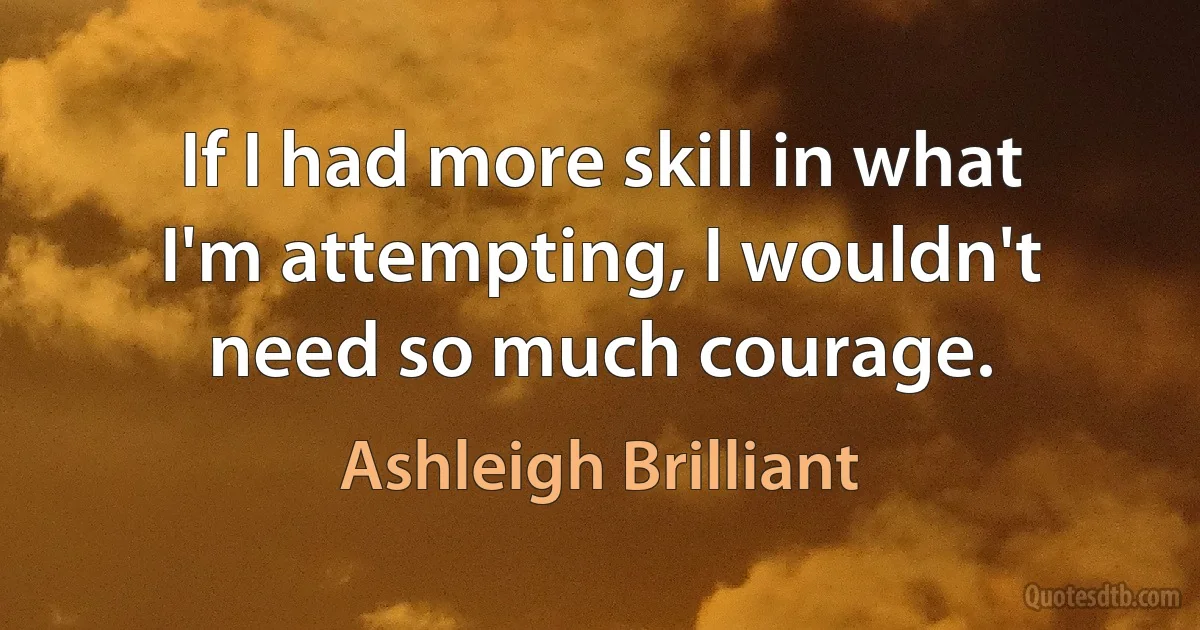 If I had more skill in what I'm attempting, I wouldn't need so much courage. (Ashleigh Brilliant)