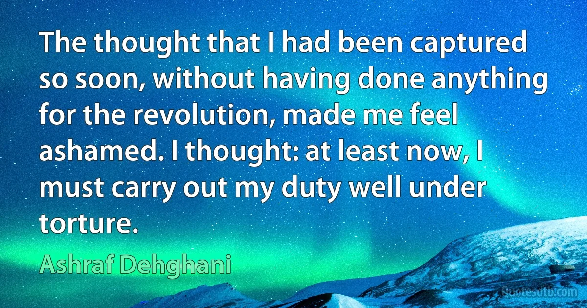 The thought that I had been captured so soon, without having done anything for the revolution, made me feel ashamed. I thought: at least now, I must carry out my duty well under torture. (Ashraf Dehghani)