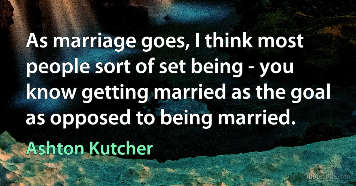 As marriage goes, I think most people sort of set being - you know getting married as the goal as opposed to being married. (Ashton Kutcher)