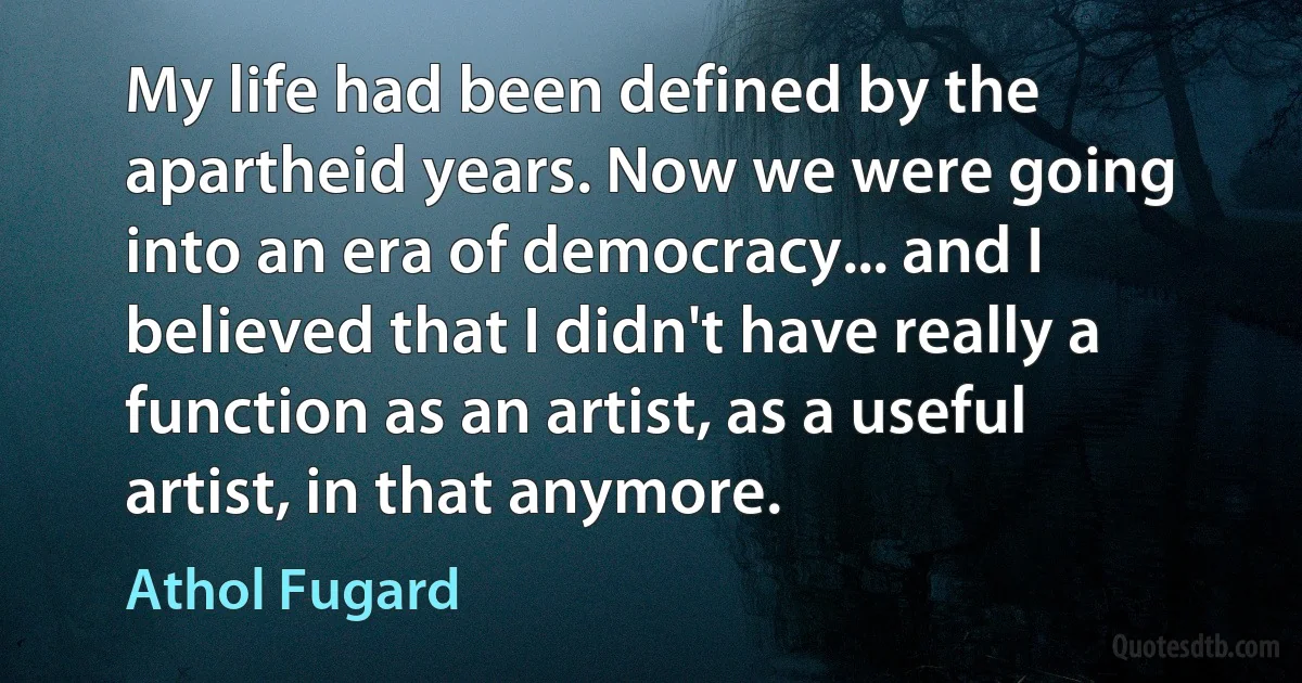 My life had been defined by the apartheid years. Now we were going into an era of democracy... and I believed that I didn't have really a function as an artist, as a useful artist, in that anymore. (Athol Fugard)