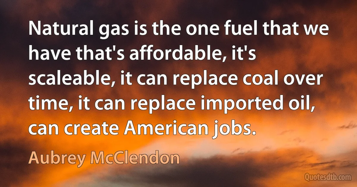 Natural gas is the one fuel that we have that's affordable, it's scaleable, it can replace coal over time, it can replace imported oil, can create American jobs. (Aubrey McClendon)