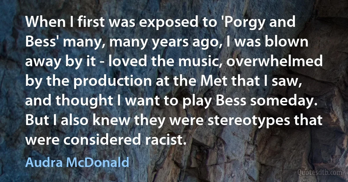 When I first was exposed to 'Porgy and Bess' many, many years ago, I was blown away by it - loved the music, overwhelmed by the production at the Met that I saw, and thought I want to play Bess someday. But I also knew they were stereotypes that were considered racist. (Audra McDonald)