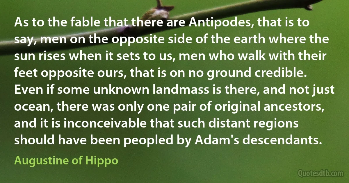 As to the fable that there are Antipodes, that is to say, men on the opposite side of the earth where the sun rises when it sets to us, men who walk with their feet opposite ours, that is on no ground credible. Even if some unknown landmass is there, and not just ocean, there was only one pair of original ancestors, and it is inconceivable that such distant regions should have been peopled by Adam's descendants. (Augustine of Hippo)