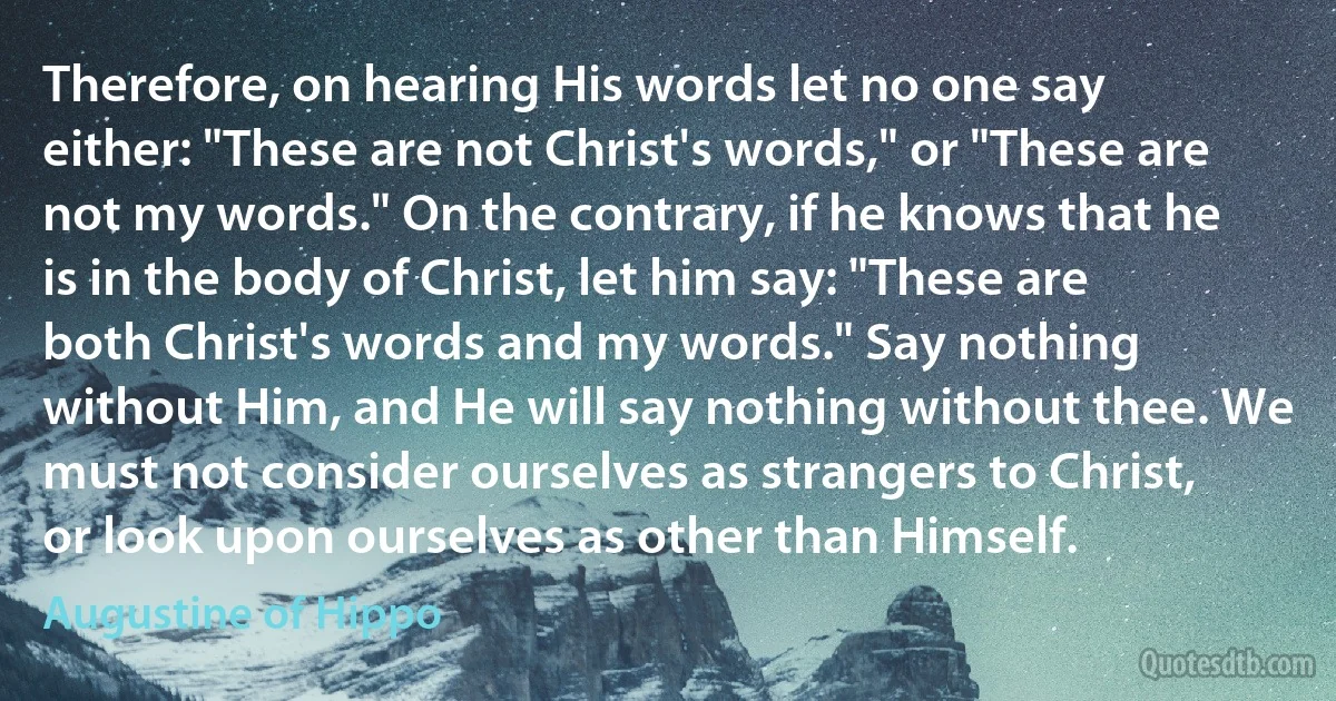 Therefore, on hearing His words let no one say either: "These are not Christ's words," or "These are not my words." On the contrary, if he knows that he is in the body of Christ, let him say: "These are both Christ's words and my words." Say nothing without Him, and He will say nothing without thee. We must not consider ourselves as strangers to Christ, or look upon ourselves as other than Himself. (Augustine of Hippo)