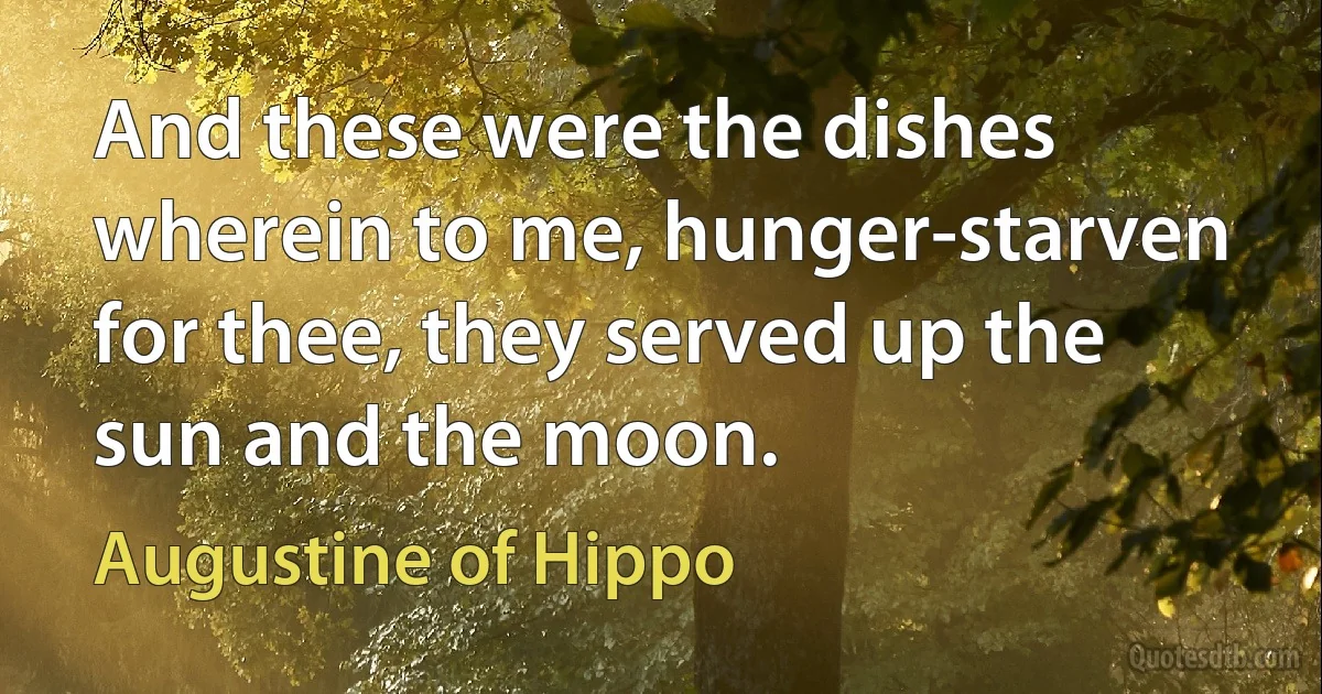 And these were the dishes wherein to me, hunger-starven for thee, they served up the sun and the moon. (Augustine of Hippo)