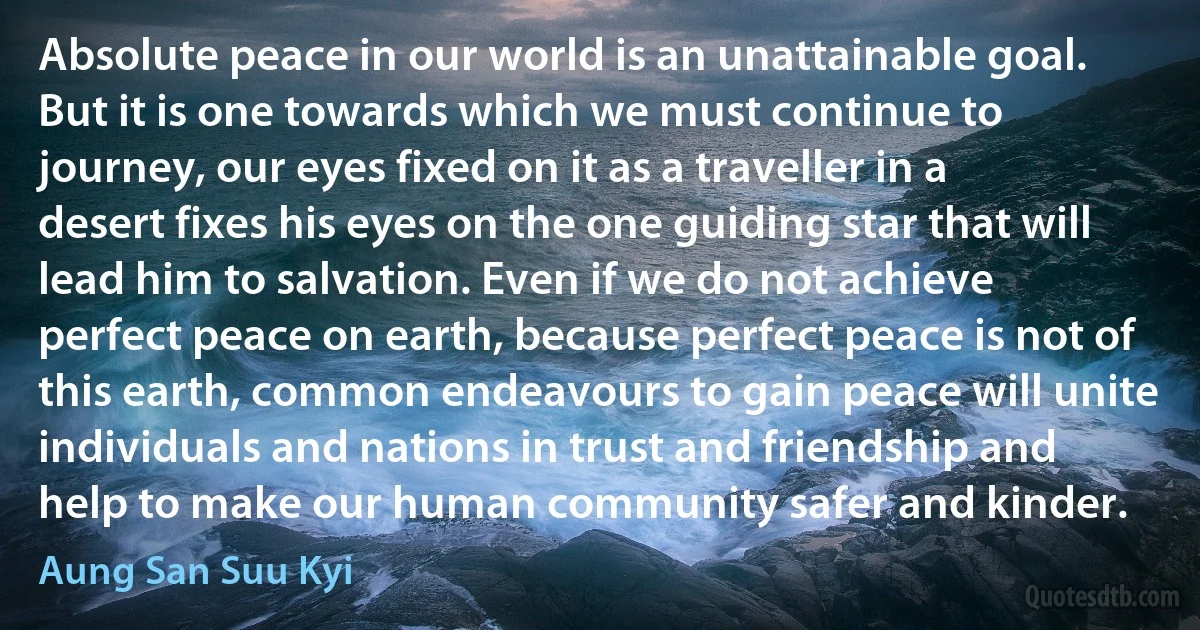 Absolute peace in our world is an unattainable goal. But it is one towards which we must continue to journey, our eyes fixed on it as a traveller in a desert fixes his eyes on the one guiding star that will lead him to salvation. Even if we do not achieve perfect peace on earth, because perfect peace is not of this earth, common endeavours to gain peace will unite individuals and nations in trust and friendship and help to make our human community safer and kinder. (Aung San Suu Kyi)