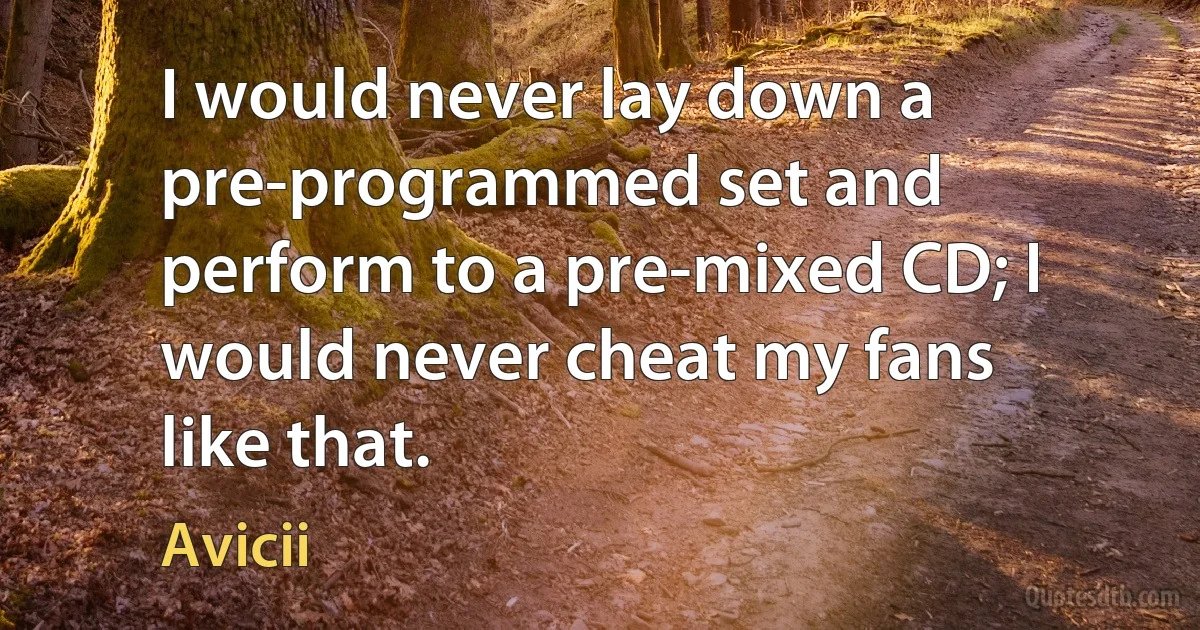 I would never lay down a pre-programmed set and perform to a pre-mixed CD; I would never cheat my fans like that. (Avicii)