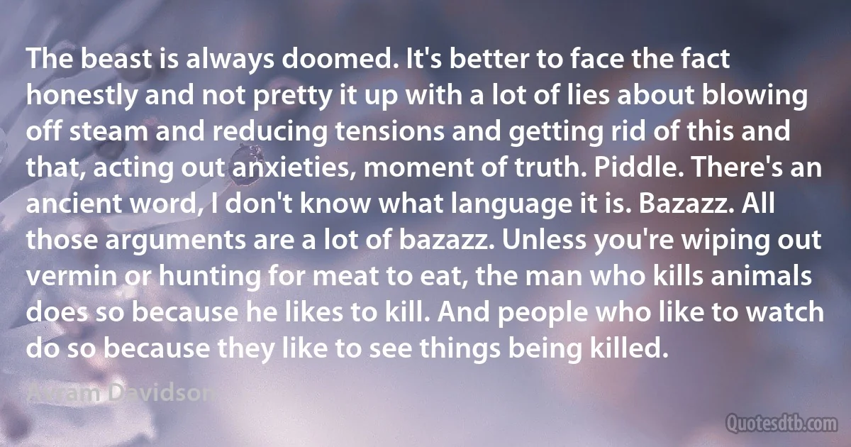 The beast is always doomed. It's better to face the fact honestly and not pretty it up with a lot of lies about blowing off steam and reducing tensions and getting rid of this and that, acting out anxieties, moment of truth. Piddle. There's an ancient word, I don't know what language it is. Bazazz. All those arguments are a lot of bazazz. Unless you're wiping out vermin or hunting for meat to eat, the man who kills animals does so because he likes to kill. And people who like to watch do so because they like to see things being killed. (Avram Davidson)