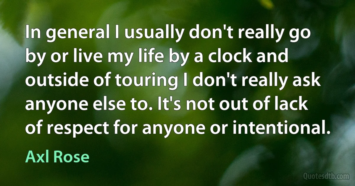 In general I usually don't really go by or live my life by a clock and outside of touring I don't really ask anyone else to. It's not out of lack of respect for anyone or intentional. (Axl Rose)